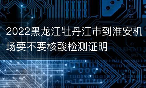 2022黑龙江牡丹江市到淮安机场要不要核酸检测证明