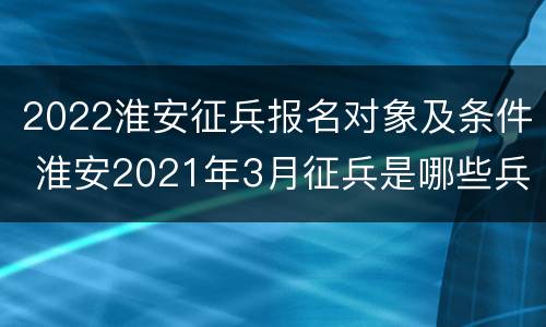 2022淮安征兵报名对象及条件 淮安2021年3月征兵是哪些兵种