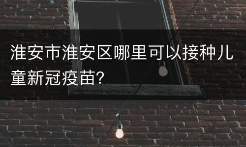 淮安市淮安区哪里可以接种儿童新冠疫苗？