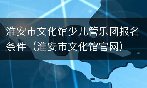 淮安市文化馆少儿管乐团报名条件（淮安市文化馆官网）