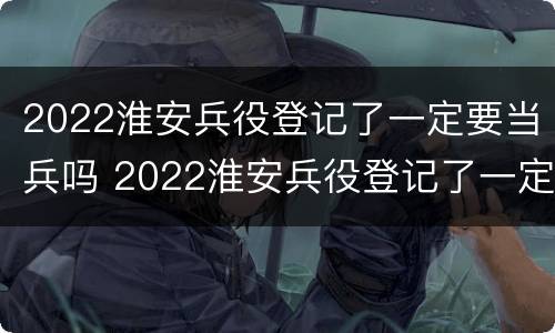 2022淮安兵役登记了一定要当兵吗 2022淮安兵役登记了一定要当兵吗知乎