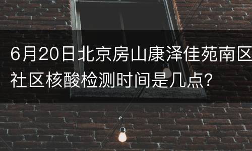 6月20日北京房山康泽佳苑南区社区核酸检测时间是几点？