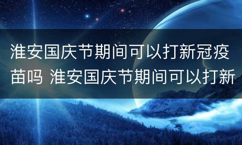 淮安国庆节期间可以打新冠疫苗吗 淮安国庆节期间可以打新冠疫苗吗多少钱