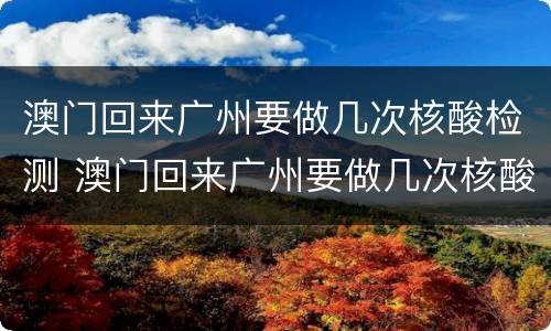 澳门回来广州要做几次核酸检测 澳门回来广州要做几次核酸检测呢