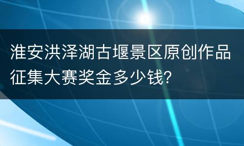 淮安洪泽湖古堰景区原创作品征集大赛奖金多少钱？