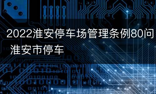 2022淮安停车场管理条例80问 淮安市停车