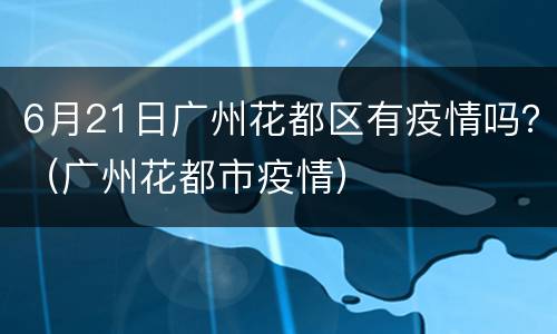 6月21日广州花都区有疫情吗？（广州花都市疫情）