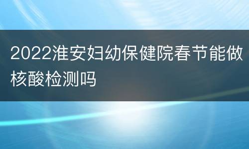 2022淮安妇幼保健院春节能做核酸检测吗