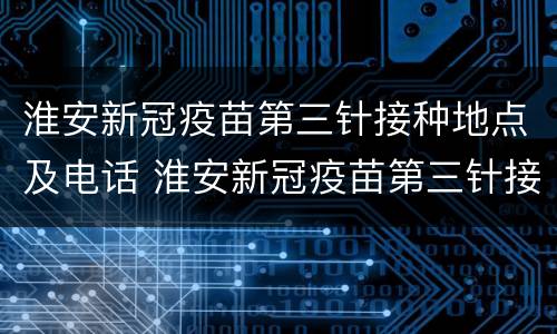 淮安新冠疫苗第三针接种地点及电话 淮安新冠疫苗第三针接种地点及电话查询