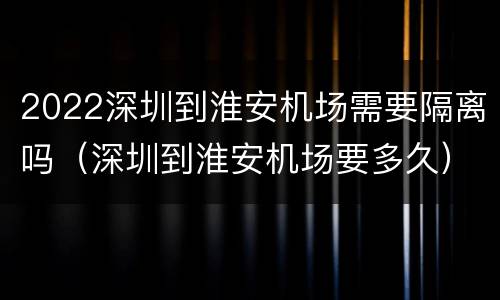 2022深圳到淮安机场需要隔离吗（深圳到淮安机场要多久）