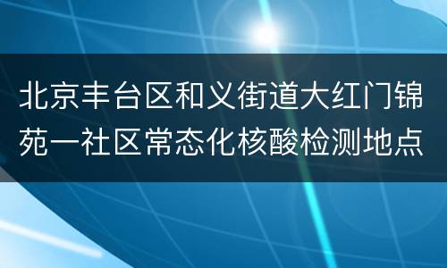 北京丰台区和义街道大红门锦苑一社区常态化核酸检测地点时间