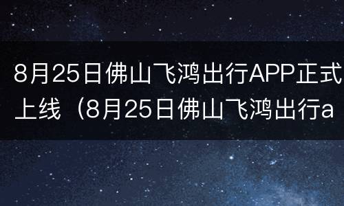 8月25日佛山飞鸿出行APP正式上线（8月25日佛山飞鸿出行app正式上线了吗）