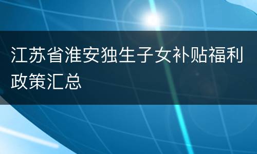 江苏省淮安独生子女补贴福利政策汇总