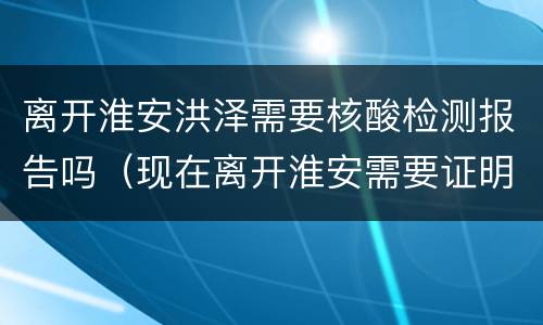 离开淮安洪泽需要核酸检测报告吗（现在离开淮安需要证明吗?）