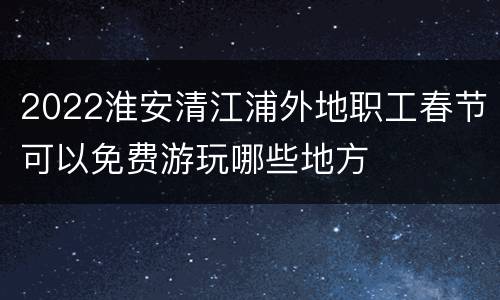 2022淮安清江浦外地职工春节可以免费游玩哪些地方