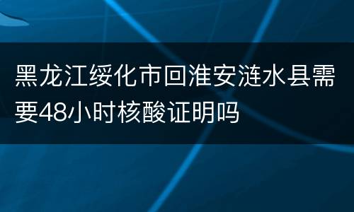 黑龙江绥化市回淮安涟水县需要48小时核酸证明吗