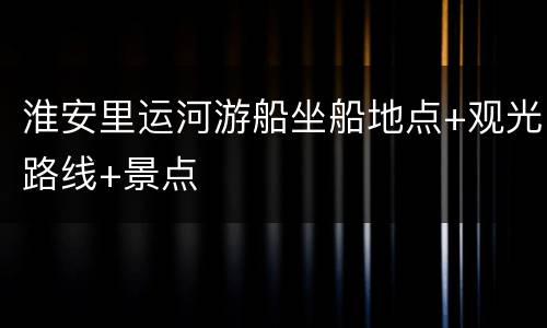 淮安里运河游船坐船地点+观光路线+景点