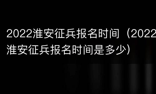 2022淮安征兵报名时间（2022淮安征兵报名时间是多少）