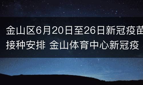 金山区6月20日至26日新冠疫苗接种安排 金山体育中心新冠疫苗接种时间