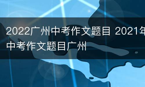 2022广州中考作文题目 2021年中考作文题目广州