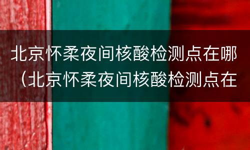 北京怀柔夜间核酸检测点在哪（北京怀柔夜间核酸检测点在哪个位置）