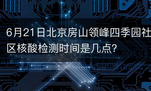 6月21日北京房山领峰四季园社区核酸检测时间是几点？