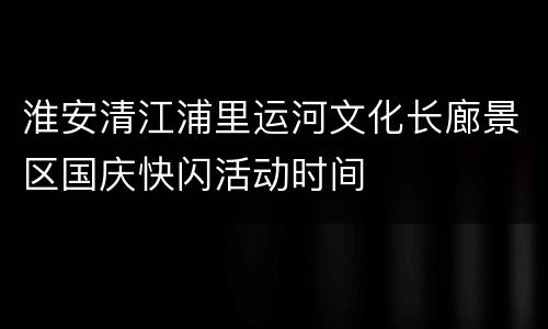 淮安清江浦里运河文化长廊景区国庆快闪活动时间