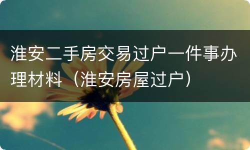 淮安二手房交易过户一件事办理材料（淮安房屋过户）