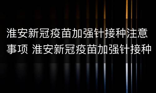 淮安新冠疫苗加强针接种注意事项 淮安新冠疫苗加强针接种注意事项和要求