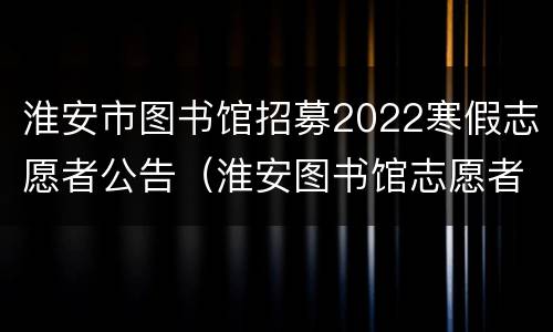 淮安市图书馆招募2022寒假志愿者公告（淮安图书馆志愿者报名）