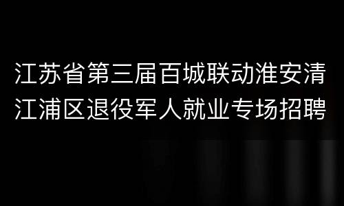 江苏省第三届百城联动淮安清江浦区退役军人就业专场招聘会