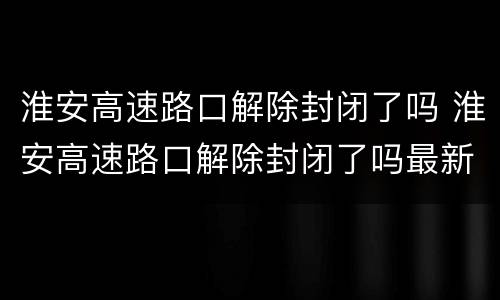 淮安高速路口解除封闭了吗 淮安高速路口解除封闭了吗最新消息