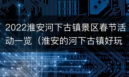 2022淮安河下古镇景区春节活动一览（淮安的河下古镇好玩吗）