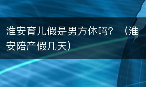 淮安育儿假是男方休吗？（淮安陪产假几天）