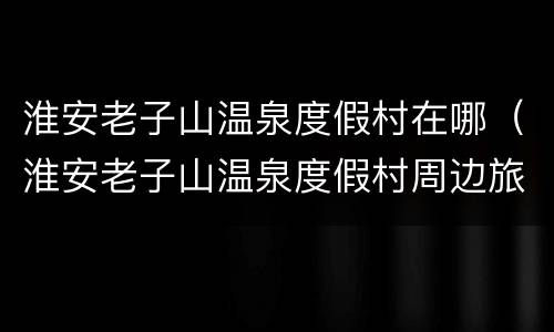 淮安老子山温泉度假村在哪（淮安老子山温泉度假村周边旅游景点）