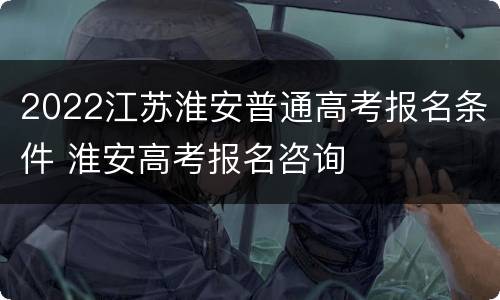 2022江苏淮安普通高考报名条件 淮安高考报名咨询