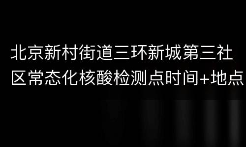 北京新村街道三环新城第三社区常态化核酸检测点时间+地点