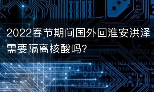 2022春节期间国外回淮安洪泽需要隔离核酸吗？