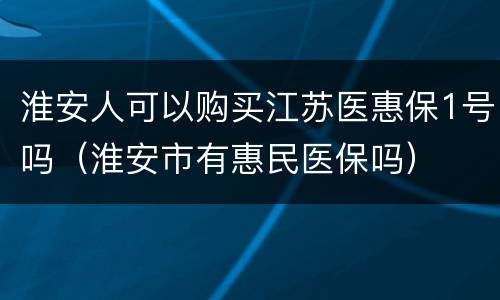 淮安人可以购买江苏医惠保1号吗（淮安市有惠民医保吗）