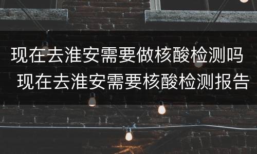 现在去淮安需要做核酸检测吗 现在去淮安需要核酸检测报告吗