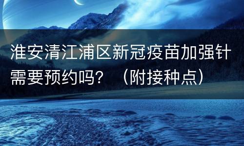 淮安清江浦区新冠疫苗加强针需要预约吗？（附接种点）