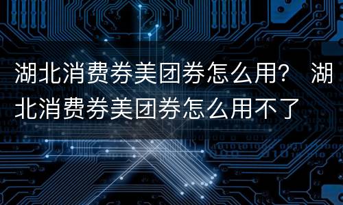 湖北消费券美团券怎么用？ 湖北消费券美团券怎么用不了