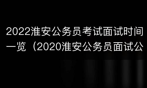 2022淮安公务员考试面试时间一览（2020淮安公务员面试公告）