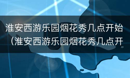 淮安西游乐园烟花秀几点开始（淮安西游乐园烟花秀几点开始举行）