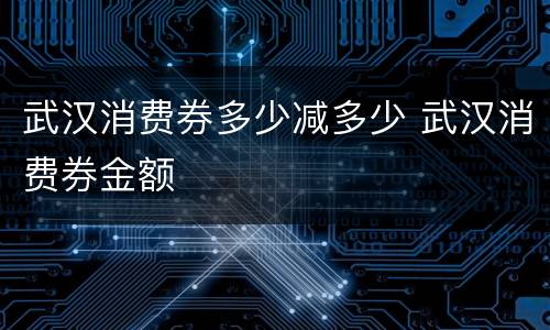 武汉消费券多少减多少 武汉消费券金额