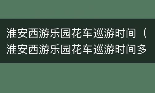 淮安西游乐园花车巡游时间（淮安西游乐园花车巡游时间多久）