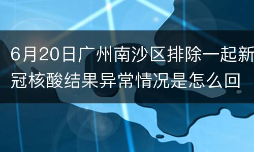 6月20日广州南沙区排除一起新冠核酸结果异常情况是怎么回事？