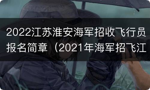 2022江苏淮安海军招收飞行员报名简章（2021年海军招飞江苏地区）