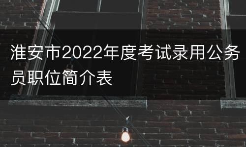 淮安市2022年度考试录用公务员职位简介表