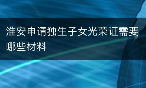 淮安申请独生子女光荣证需要哪些材料